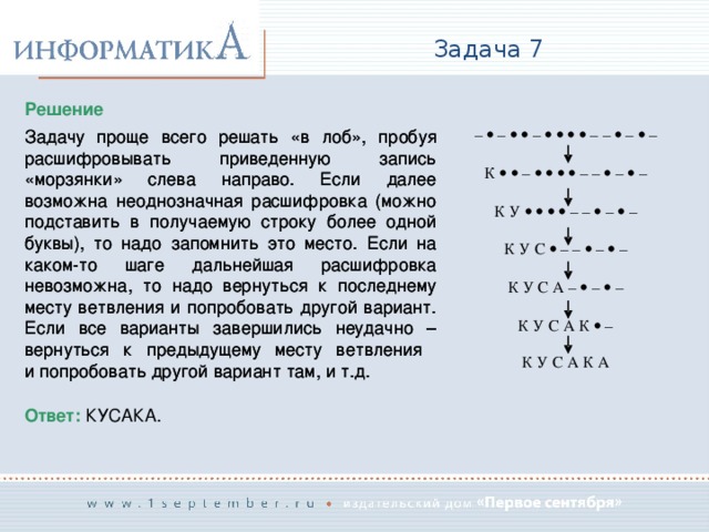 Задача 7 Решение Задачу проще всего решать «в лоб», пробуя расшифровывать приведенную запись «морзянки» слева направо. Если далее возможна неоднозначная расшифровка (можно подставить в получаемую строку более одной буквы), то надо запомнить это место. Если на каком-то шаге дальнейшая расшифровка невозможна, то надо вернуться к последнему месту ветвления и попробовать другой вариант. Если все варианты завершились неудачно – вернуться к предыдущему месту ветвления  и попробовать другой вариант там, и т.д. Задачу проще всего решать «в лоб», пробуя расшифровывать приведенную запись «морзянки» слева направо. Если далее возможна неоднозначная расшифровка (можно подставить в получаемую строку более одной буквы), то надо запомнить это место. Если на каком-то шаге дальнейшая расшифровка невозможна, то надо вернуться к последнему месту ветвления и попробовать другой вариант. Если все варианты завершились неудачно – вернуться к предыдущему месту ветвления  и попробовать другой вариант там, и т.д. Ответ: КУСАКА. 