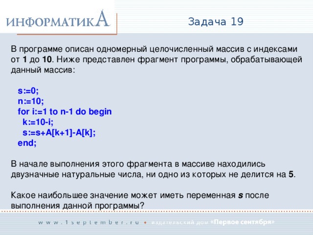 Задача 19 В программе описан одномерный целочисленный массив с индексами  от 1 до 10 . Ниже представлен фрагмент программы, обрабатывающей данный массив:  s:=0;  n:=10;  for i:=1 to n-1 do begin  k:=10-i;  s:=s+A[k+1]-A[k];  end;  В начале выполнения этого фрагмента в массиве находились двузначные натуральные числа, ни одно из которых не делится на 5 . Какое наибольшее значение может иметь переменная s после выполнения данной программы? 