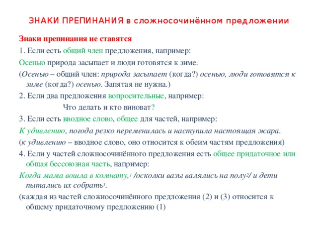 ЗНАКИ ПРЕПИНАНИЯ в сложносочинённом предложении Знаки препинания не ставятся 1. Если есть общий член предложения, например: Осенью природа засыпает и люди готовятся к зиме. ( Осенью  – общий член:  природа засыпает  (когда?)  осенью, люди готовятся к зиме  (когда?)  осенью . Запятая не нужна.) 2. Если два предложения вопросительные , например:  Что делать и кто виноват ? 3. Если есть вводное слово , общее для частей, например: К удивлению , погода резко переменилась и наступила настоящая жара. ( к удивлению  – вводное слово, оно относится к обеим частям предложения) 4. Если у частей сложносочинённого предложения есть общее придаточное или общая бессоюзная часть , например: Когда мама вошла в комнату, 1  /осколки вазы валялись на полу 2 / и дети пытались их собрать 3 . (каждая из частей сложносочинённого предложения (2) и (3) относится к общему придаточному предложению (1) 