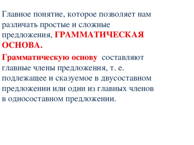 Главное понятие, которое позволяет нам различать простые и сложные предложения, ГРАММАТИЧЕСКАЯ ОСНОВА. Грамматическую основу составляют главные члены предложения, т. е. подлежащее и сказуемое в двусоставном предложении или один из главных членов в односоставном предложении. 