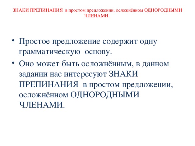 ЗНАКИ ПРЕПИНАНИЯ в простом предложении, осложнённом ОДНОРОДНЫМИ ЧЛЕНАМИ. Простое предложение содержит одну грамматическую основу. Оно может быть осложнённым, в данном задании нас интересуют ЗНАКИ ПРЕПИНАНИЯ в простом предложении, осложнённом ОДНОРОДНЫМИ ЧЛЕНАМИ. 