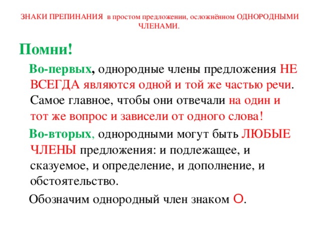 ЗНАКИ ПРЕПИНАНИЯ в простом предложении, осложнённом ОДНОРОДНЫМИ ЧЛЕНАМИ. Помни!  Во-первых , однородные члены предложения НЕ ВСЕГДА являются одной и той же частью речи . Самое главное, чтобы они отвечали на один и тот же вопрос и зависели от одного слова!  Во-вторых , однородными могут быть ЛЮБЫЕ ЧЛЕНЫ предложения: и подлежащее, и сказуемое, и определение, и дополнение, и обстоятельство.  Обозначим однородный член знаком Ο . 