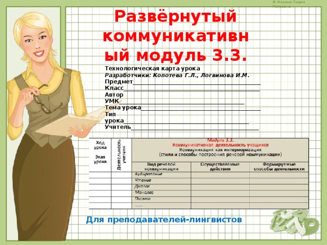 Развёрнутый коммуникативный модуль 3.3.   Технологическая карта урока  Разработчики: Копотева Г.Л., Логвинова И.М. Предмет_______________________________________________  Класс__________________________________________________  Автор УМК______________________________________________  Тема урока____________________________________________  Тип урока______________________________________________  Учитель_______________________________________________ Для преподавателей-лингвистов 