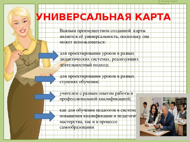 УНИВЕРСАЛЬНАЯ КАРТА Важным преимуществом созданной карты является её универсальность, поскольку она может использоваться: для проектирования уроков в разных дидактических системах, реализующих деятельностный подход; для проектирования уроков в разных ступенях обучения ; учителем с разным опытом работы и профессиональной квалификацией ; как для обучения педагогов в системе повышения квалификации и педагогического мастерства, так и в процессе самообразования 