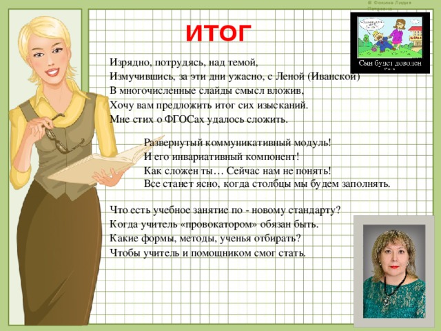 ИТОГ Изрядно, потрудясь, над темой, Измучившись, за эти дни ужасно, с Леной (Иванской) В многочисленные слайды смысл вложив, Хочу вам предложить итог сих изысканий. Мне стих о ФГОСах удалось сложить. Развернутый коммуникативный модуль! И его инвариативный компонент! Как сложен ты… Сейчас нам не понять! Все станет ясно, когда столбцы мы будем заполнять. Что есть учебное занятие по - новому стандарту? Когда учитель «провокатором» обязан быть. Какие формы, методы, ученья отбирать? Чтобы учитель и помощником смог стать.   