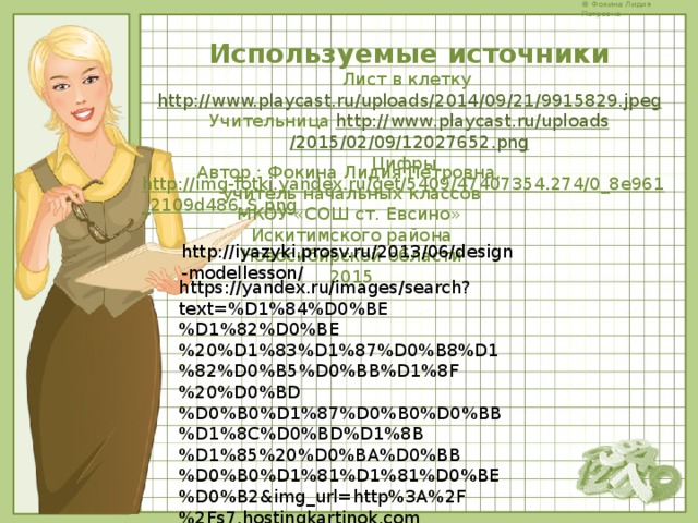 Используемые источники Лист в клетку http://www.playcast.ru/uploads/2014/09/21/9915829.jpeg Учительница http :// www . playcast . ru / uploads /2015/02/09/12027652. png Цифры   http://img-fotki.yandex.ru/get/5409/47407354.274/0_8e961_2109d486_S.png  Автор : Фокина Лидия Петровна, учитель начальных классов МКОУ «СОШ ст. Евсино» Искитимского района Новосибирской области 2015 http://iyazyki.prosv.ru/2013/06/design-modellesson/ https://yandex.ru/images/search?text=%D1%84%D0%BE%D1%82%D0%BE%20%D1%83%D1%87%D0%B8%D1%82%D0%B5%D0%BB%D1%8F%20%D0%BD%D0%B0%D1%87%D0%B0%D0%BB%D1%8C%D0%BD%D1%8B%D1%85%20%D0%BA%D0%BB%D0%B0%D1%81%D1%81%D0%BE%D0%B2&img_url=http%3A%2F%2Fs7.hostingkartinok.com%2Fuploads%2Fimages%2F2014%2F06%2Fd9c48acd9175955764d737560999a374.jpg&pos=23&rpt=simage&_=1458495247915 