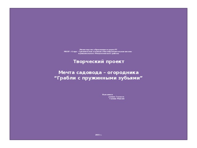                    Министерство образования и науки РТ  МБОУ «Старо – Гришкинская основная общеобразовательная школа»  муниципального Менделеевского района          Творческий проект     Мечта садовода – огородника  “Грабли с пружинными зубьями”           Выполнил:  ученик 7 класса  Галкин Максим                                                   2015 г.   