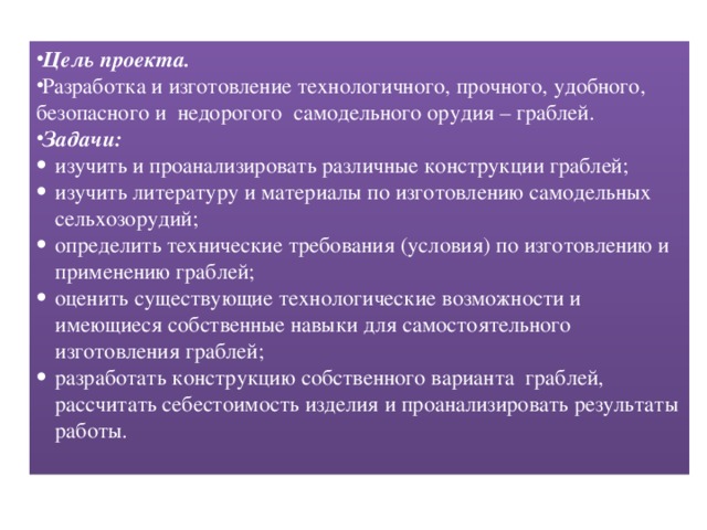 Цель проекта.  Разработка и изготовление технологичного, прочного, удобного, безопасного и недорогого самодельного орудия – граблей.   Цель проекта. Разработка и изготовление технологичного, прочного, удобного, безопасного и недорогого самодельного орудия – граблей. Задачи: изучить и проанализировать различные конструкции граблей; изучить литературу и материалы по изготовлению самодельных сельхозорудий; определить технические требования (условия) по изготовлению и применению граблей; оценить существующие технологические возможности и имеющиеся собственные навыки для самостоятельного изготовления граблей; разработать конструкцию собственного варианта граблей, рассчитать себестоимость изделия и проанализировать результаты работы.    