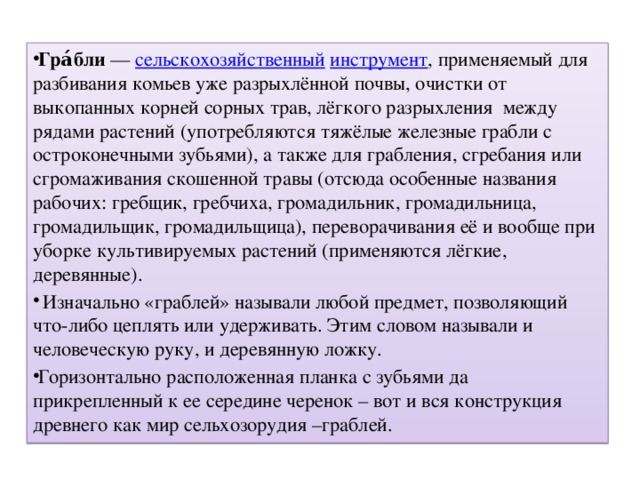 Гра́бли  — сельскохозяйственный  инструмент , применяемый для разбивания комьев уже разрыхлённой почвы, очистки от выкопанных корней сорных трав, лёгкого разрыхления между рядами растений (употребляются тяжёлые железные грабли с остроконечными зубьями), а также для грабления, сгребания или сгромаживания скошенной травы (отсюда особенные названия рабочих: гребщик, гребчиха, громадильник, громадильница, громадильщик, громадильщица), переворачивания её и вообще при уборке культивируемых растений (применяются лёгкие, деревянные).  Изначально «граблей» называли любой предмет, позволяющий что-либо цеплять или удерживать. Этим словом называли и человеческую руку, и деревянную ложку. Горизонтально расположенная планка с зубьями да прикрепленный к ее середине черенок – вот и вся конструкция древнего как мир сельхозорудия –граблей.  