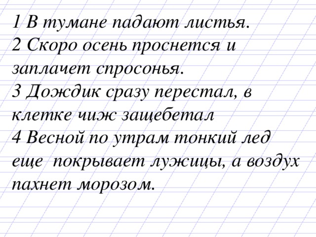 1 В тумане падают листья. 2 Скоро осень проснется и заплачет спросонья. 3 Дождик сразу перестал, в клетке чиж защебетал 4 Весной по утрам тонкий лед еще покрывает лужицы, а воздух пахнет морозом. 