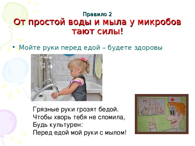 Правило 2  От простой воды и мыла у микробов тают силы!   Мойте руки перед едой – будете здоровы Грязные руки грозят бедой. Чтобы хворь тебя не сломила, Будь культурен: Перед едой мой руки с мылом!
