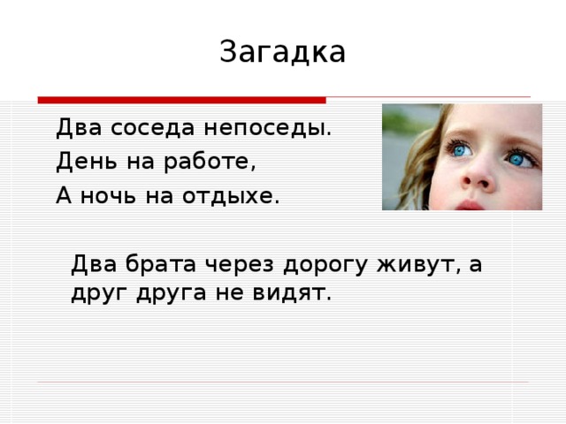 Загадка  Два соседа непоседы.  День на работе,  А ночь на отдыхе.  Два брата через дорогу живут, а друг друга не видят.