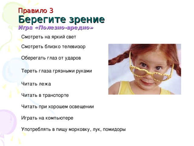 Правило 3  Берегите зрение  Игра «Полезно-вредно» Смотреть на яркий свет Смотреть близко телевизор Оберегать глаз от ударов Тереть глаза грязными руками Читать лежа Читать в транспорте Читать при хорошем освещении Играть на компьютере Употреблять в пищу морковку, лук, помидоры
