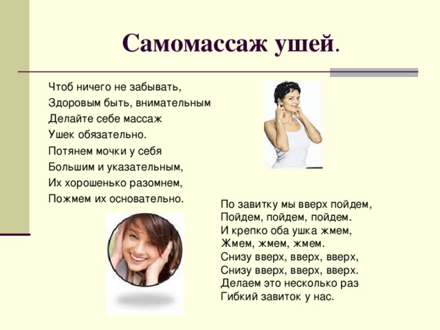Самомассаж ушей . Чтоб ничего не забывать, Здоровым быть, внимательным Делайте себе массаж Ушек обязательно. Потянем мочки у себя Большим и указательным, Их хорошенько разомнем, Пожмем их основательно. По завитку мы вверх пойдем, Пойдем, пойдем, пойдем. И крепко оба ушка жмем, Жмем, жмем, жмем. Снизу вверх, вверх, вверх, Снизу вверх, вверх, вверх. Делаем это несколько раз Гибкий завиток у нас.