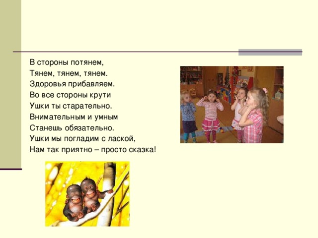 В стороны потянем, Тянем, тянем, тянем. Здоровья прибавляем. Во все стороны крути Ушки ты старательно. Внимательным и умным Станешь обязательно. Ушки мы погладим с лаской, Нам так приятно – просто сказка!