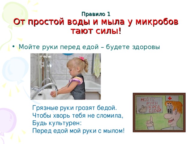 Правило 1  От простой воды и мыла у микробов тают силы!   Мойте руки перед едой – будете здоровы Грязные руки грозят бедой. Чтобы хворь тебя не сломила, Будь культурен: Перед едой мой руки с мылом!