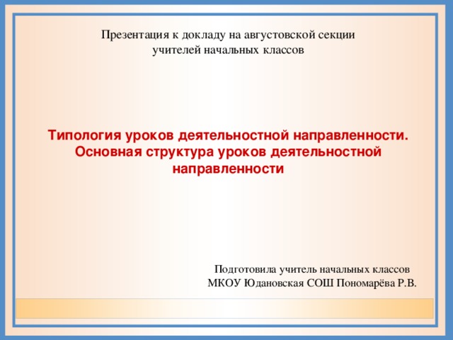 Презентация к докладу на августовской секции учителей начальных классов Типология уроков деятельностной направленности. Основная структура уроков деятельностной направленности  Подготовила учитель начальных классов МКОУ Юдановская СОШ Пономарёва Р.В.  