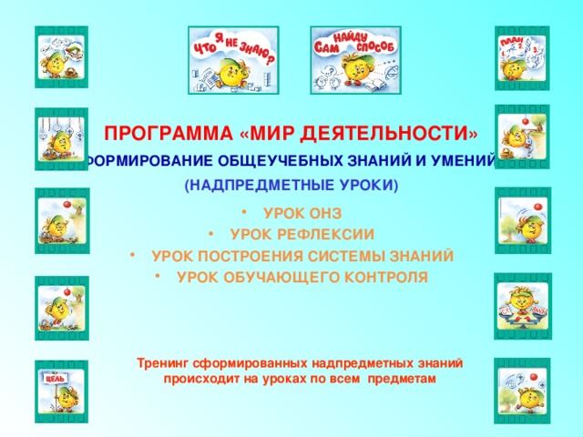 ПРОГРАММА «МИР ДЕЯТЕЛЬНОСТИ» ФОРМИРОВАНИЕ ОБЩЕУЧЕБНЫХ ЗНАНИЙ И УМЕНИЙ (НАДПРЕДМЕТНЫЕ УРОКИ) УРОК ОНЗ УРОК РЕФЛЕКСИИ УРОК ПОСТРОЕНИЯ СИСТЕМЫ ЗНАНИЙ УРОК ОБУЧАЮЩЕГО КОНТРОЛЯ Тренинг сформированных надпредметных знаний происходит на уроках по всем предметам 