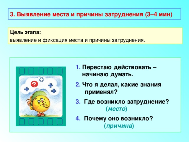 3. Выявление места и причины затруднения (3–4 мин) Цель этапа: выявление и фиксация места и причины затруднения. 1. Перестаю действовать –  начинаю думать. 2. Что я делал, какие знания применял? 3. Где возникло затруднение?    ( место ) 4. Почему оно возникло?  ( причина ) 