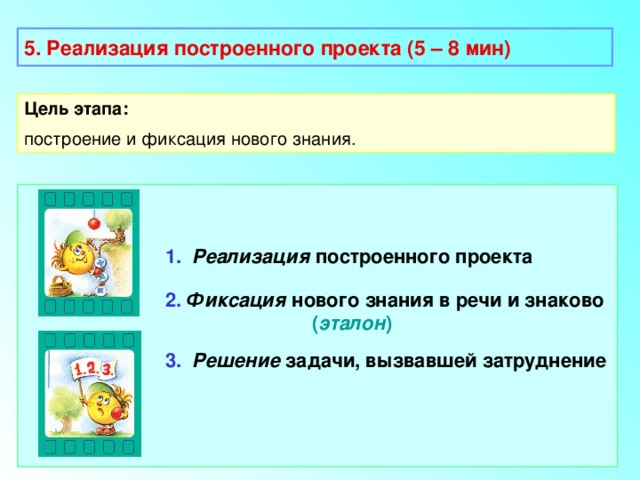 5. Реализация построенного проекта (5 – 8 мин) Цель этапа: построение и фиксация нового знания.  1.  Реализация построенного проекта 2.  Фиксация нового знания в речи и знаково  ( эталон ) 3.  Решение задачи, вызвавшей затруднение 