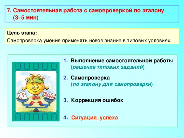 7. Самостоятельная работа с самопроверкой по эталону  (3–5 мин)  Цель этапа: Самопроверка умения применять новое знание в типовых условиях. 1. Выполнение самостоятельной работы   ( решение типовых заданий ) 2. Самопроверка  ( по эталону для самопроверки ) 3.  Коррекция ошибок 4 . Ситуация успеха 