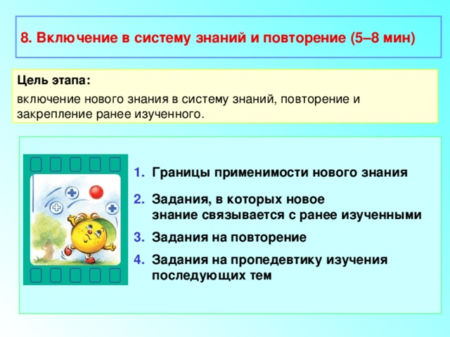 8. Включение в систему знаний и повторение (5–8 мин) Цель этапа: включение нового знания в систему знаний, повторение и закрепление ранее изученного. 1. Границы применимости нового знания 2. Задания, в которых новое  знание связывается с ранее изученными 3. Задания на повторение 4. Задания на пропедевтику изучения  последующих тем 