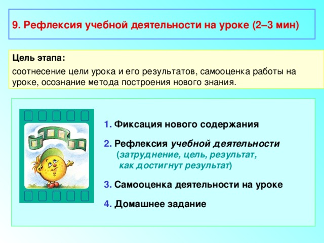 9. Рефлексия учебной деятельности на уроке (2–3 мин) Цель этапа: соотнесение цели урока и его результатов, самооценка работы на уроке, осознание метода построения нового знания. 1. Фиксация нового содержания 2. Рефлексия учебной деятельности  ( затруднение, цель, результат,  как достигнут результат ) 3. Самооценка деятельности на уроке 4. Домашнее задание 