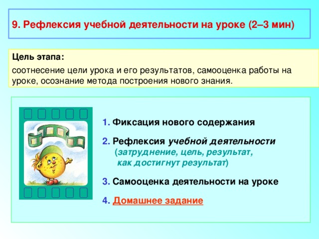 9. Рефлексия учебной деятельности на уроке (2–3 мин) Цель этапа: соотнесение цели урока и его результатов, самооценка работы на уроке, осознание метода построения нового знания. 1. Фиксация нового содержания 2. Рефлексия учебной деятельности  ( затруднение, цель, результат,  как достигнут результат ) 3. Самооценка деятельности на уроке 4.  Домашнее задание 