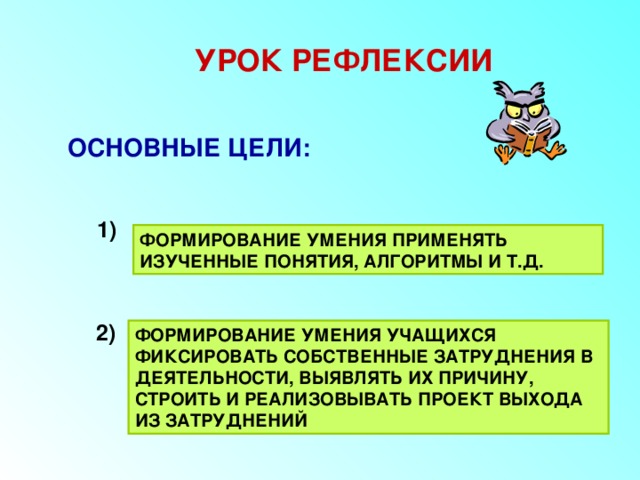 УРОК РЕФЛЕКСИИ ОСНОВНЫЕ ЦЕЛИ: 1) ФОРМИРОВАНИЕ УМЕНИЯ ПРИМЕНЯТЬ ИЗУЧЕННЫЕ ПОНЯТИЯ, АЛГОРИТМЫ И Т.Д. 2) ФОРМИРОВАНИЕ УМЕНИЯ УЧАЩИХСЯ ФИКСИРОВАТЬ СОБСТВЕННЫЕ ЗАТРУДНЕНИЯ В ДЕЯТЕЛЬНОСТИ, ВЫЯВЛЯТЬ ИХ ПРИЧИНУ, СТРОИТЬ И РЕАЛИЗОВЫВАТЬ ПРОЕКТ ВЫХОДА ИЗ ЗАТРУДНЕНИЙ 