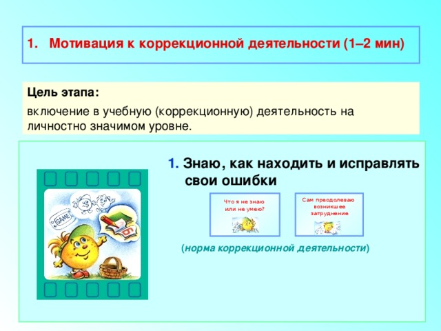  Мотивация к коррекционной деятельности (1–2 мин)  Цель этапа: включение в учебную (коррекционную) деятельность на личностно значимом уровне. 1. Знаю, как находить и исправлять свои ошибки    ( норма коррекционной деятельности ) Сам преодолеваю Что я не знаю возникшее затруднение или не умею? 