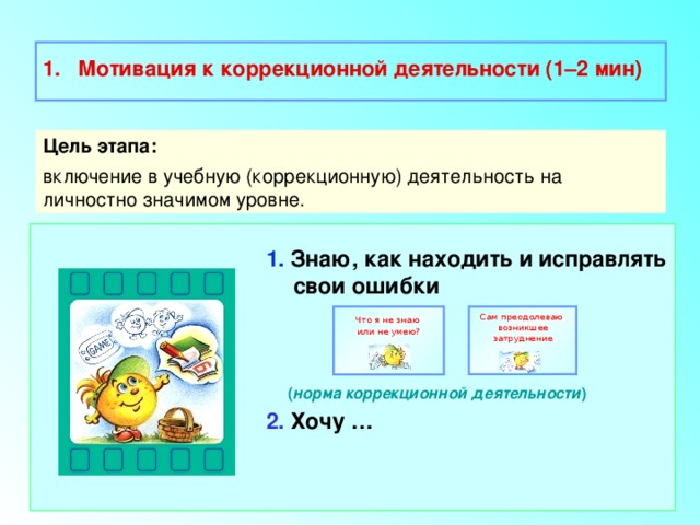  Мотивация к коррекционной деятельности (1–2 мин)  Цель этапа: включение в учебную (коррекционную) деятельность на личностно значимом уровне. 1. Знаю, как находить и исправлять свои ошибки    ( норма коррекционной деятельности ) 2. Хочу … Сам преодолеваю Что я не знаю возникшее затруднение или не умею? 