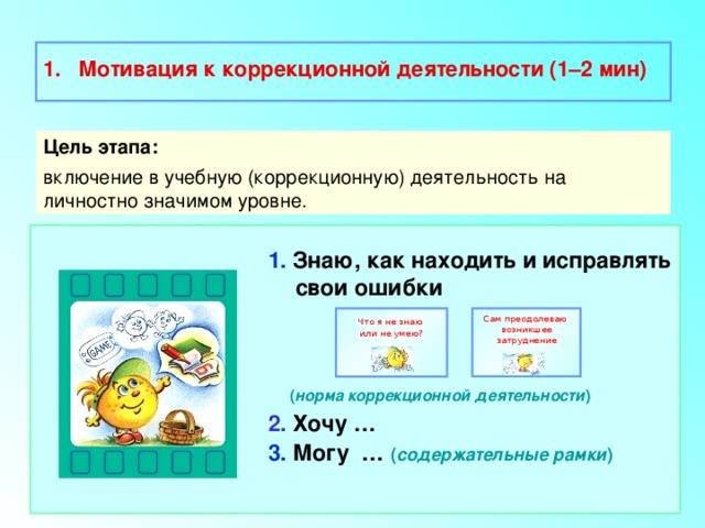  Мотивация к коррекционной деятельности (1–2 мин)  Цель этапа: включение в учебную (коррекционную) деятельность на личностно значимом уровне. 1. Знаю, как находить и исправлять свои ошибки    ( норма коррекционной деятельности ) 2. Хочу … 3. Могу … ( содержательные рамки ) Сам преодолеваю Что я не знаю возникшее затруднение или не умею? 