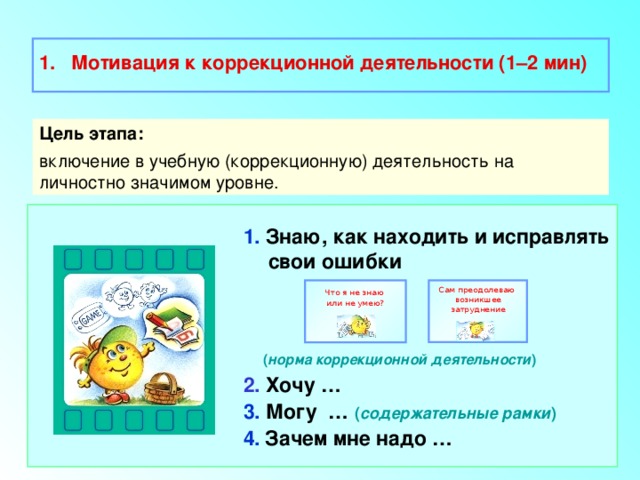  Мотивация к коррекционной деятельности (1–2 мин)  Цель этапа: включение в учебную (коррекционную) деятельность на личностно значимом уровне. 1. Знаю, как находить и исправлять свои ошибки    ( норма коррекционной деятельности ) 2. Хочу … 3. Могу … ( содержательные рамки ) 4.  Зачем мне надо … Сам преодолеваю Что я не знаю возникшее затруднение или не умею? 