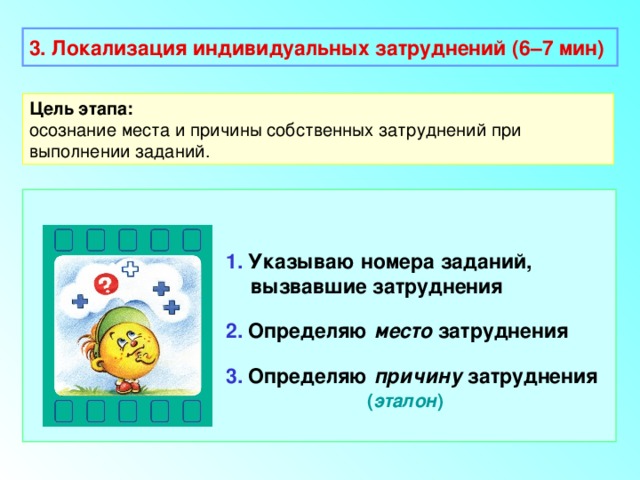 3. Локализация индивидуальных затруднений (6–7 мин) Цель этапа: осознание места и причины собственных затруднений при выполнении заданий. 1. Указываю номера заданий, вызвавшие затруднения 2. Определяю место затруднения 3. Определяю причину затруднения  ( эталон ) 