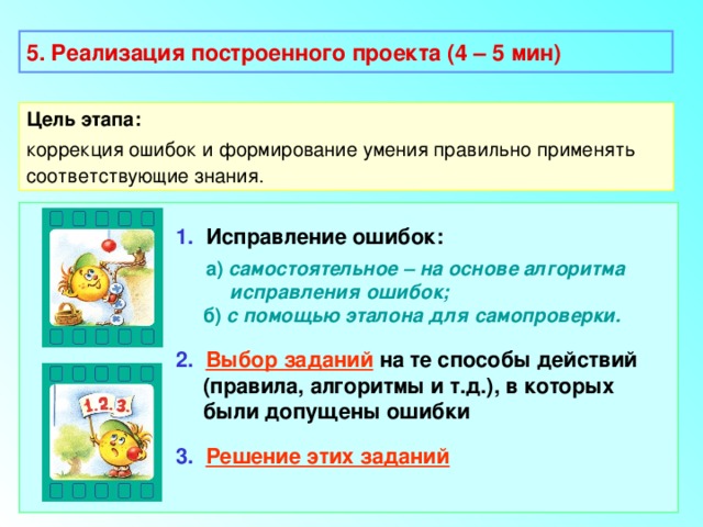 5. Реализация построенного проекта (4 – 5 мин) Цель этапа: коррекция ошибок и формирование умения правильно применять соответствующие знания.  1. Исправление ошибок:  а) самостоятельное – на основе алгоритма  исправления ошибок;  б) с помощью эталона для самопроверки. 2.  Выбор заданий на те способы действий (правила, алгоритмы и т.д.), в которых были допущены ошибки 3.  Решение этих заданий 