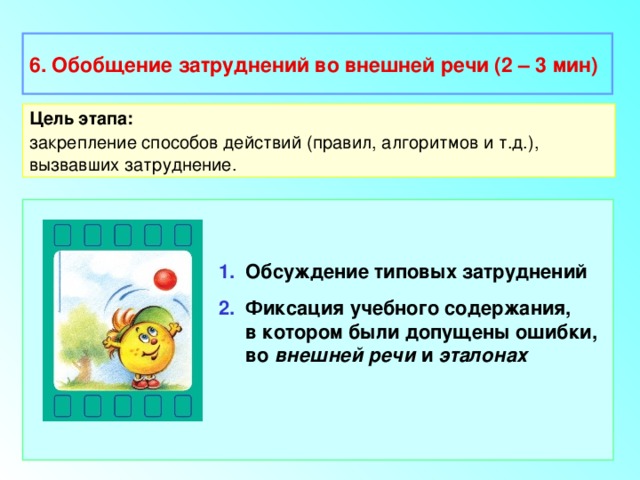 6. Обобщение затруднений во внешней речи (2 – 3 мин) Цель этапа: закрепление способов действий (правил, алгоритмов и т.д.), вызвавших затруднение. 1. Обсуждение типовых затруднений 2. Фиксация учебного содержания,  в котором были допущены ошибки,  во внешней речи и эталонах 