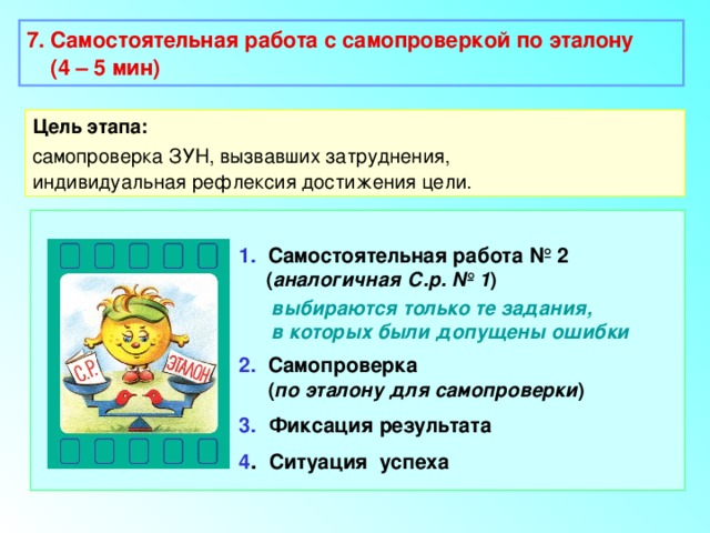 7. Самостоятельная работа с самопроверкой по эталону  (4 – 5 мин)  Цель этапа: самопроверка ЗУН, вызвавших затруднения, индивидуальная рефлексия достижения цели. 1. Самостоятельная работа № 2  ( аналогичная С.р. № 1 )  выбираются только те задания,  в которых были допущены ошибки 2. Самопроверка  ( по эталону для самопроверки ) 3.  Фиксация результата 4 . Ситуация успеха 