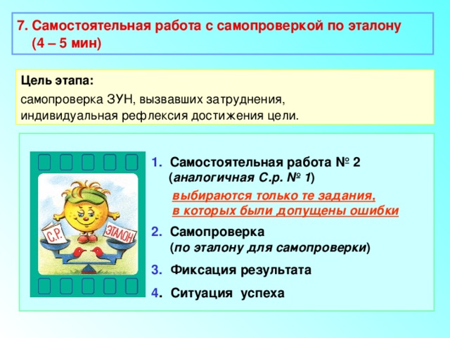 7. Самостоятельная работа с самопроверкой по эталону  (4 – 5 мин)  Цель этапа: самопроверка ЗУН, вызвавших затруднения, индивидуальная рефлексия достижения цели. 1. Самостоятельная работа № 2  ( аналогичная С.р. № 1 )  выбираются только те задания,  в которых были допущены ошибки 2. Самопроверка  ( по эталону для самопроверки ) 3.  Фиксация результата 4 . Ситуация успеха 