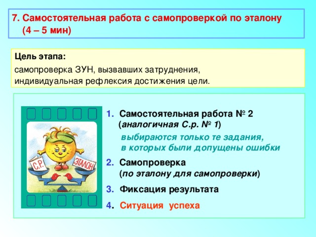 7. Самостоятельная работа с самопроверкой по эталону  (4 – 5 мин)  Цель этапа: самопроверка ЗУН, вызвавших затруднения, индивидуальная рефлексия достижения цели. 1. Самостоятельная работа № 2  ( аналогичная С.р. № 1 )  выбираются только те задания,  в которых были допущены ошибки 2. Самопроверка  ( по эталону для самопроверки ) 3.  Фиксация результата 4 . Ситуация успеха 