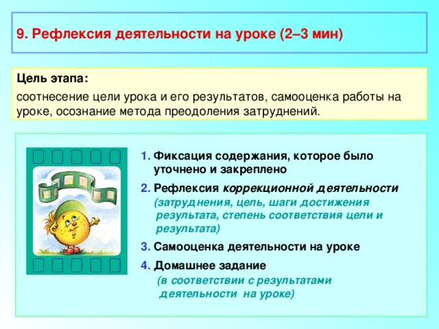 9. Рефлексия деятельности на уроке (2–3 мин) Цель этапа: соотнесение цели урока и его результатов, самооценка работы на уроке, осознание метода преодоления затруднений. 1. Фиксация содержания, которое было  уточнено и закреплено 2. Рефлексия коррекционной деятельности  (затруднения, цель, шаги достижения  результата, степень соответствия цели и  результата) 3. Самооценка деятельности на уроке 4. Домашнее задание  (в соответствии с результатами  деятельности на уроке)  