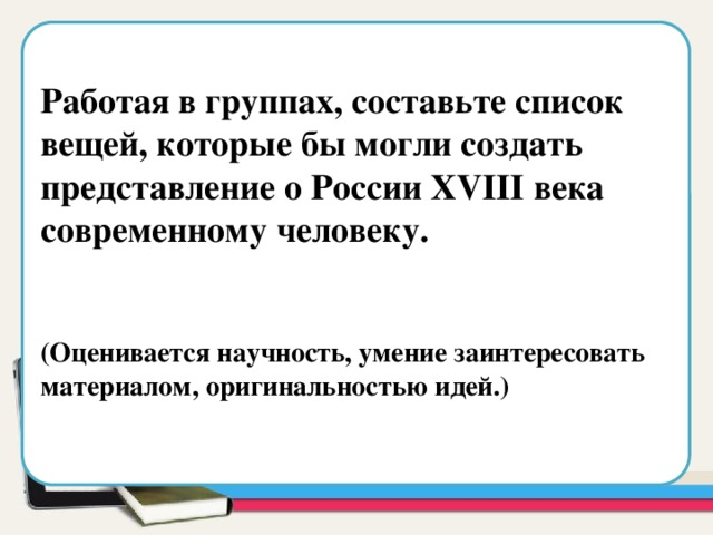  Работая в группах, составьте список вещей, которые бы могли создать представление о России XVIII века современному человеку.   (Оценивается научность, умение заинтересовать материалом, оригинальностью идей.) Область для вставки текста  