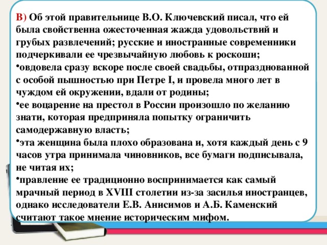  В) Об этой правительнице В.О. Ключевский писал, что ей была свойственна ожесточенная жажда удовольствий и грубых развлечений; русские и иностранные современники подчеркивали ее чрезвычайную любовь к роскоши; овдовела сразу вскоре после своей свадьбы, отпразднованной с особой пышностью при Петре I, и провела много лет в чуждом ей окружении, вдали от родины; ее воцарение на престол в России произошло по желанию знати, которая предприняла попытку ограничить самодержавную власть; эта женщина была плохо образована и, хотя каждый день с 9 часов утра принимала чиновников, все бумаги подписывала, не читая их; правление ее традиционно воспринимается как самый мрачный период в XVIII столетии из-за засилья иностранцев, однако исследователи Е.В. Анисимов и А.Б. Каменский считают такое мнение историческим мифом. Область для вставки текста 