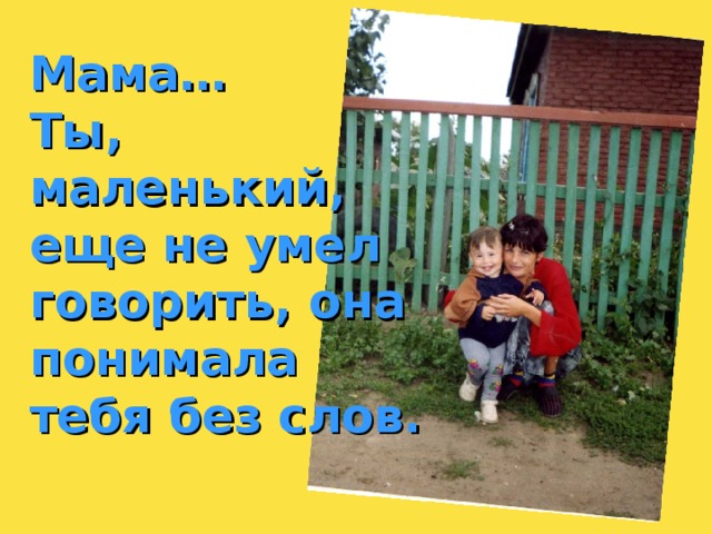 Мама… Ты, маленький, еще не умел говорить, она понимала тебя без слов. 