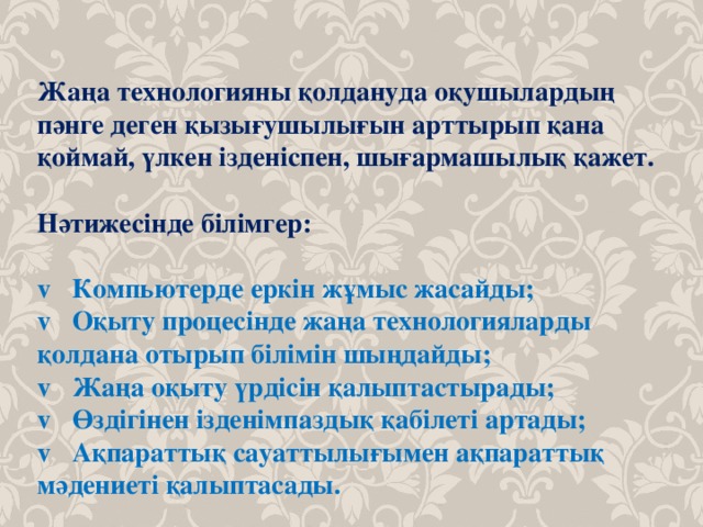 Жаңа технологияны қолдануда оқушылардың пәнге деген қызығушылығын арттырып қана қоймай, үлкен ізденіспен, шығармашылық қажет.  Нәтижесінде білімгер:    Компьютерде еркін жұмыс жасайды;   Оқыту процесінде жаңа технологияларды қолдана отырып білімін шыңдайды;   Жаңа оқыту үрдісін қалыптастырады;   Өздігінен ізденімпаздық қабілеті артады;   Ақпараттық сауаттылығымен ақпараттық мәдениеті қалыптасады. 