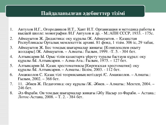 Пайдаланылған әдебиеттер тізімі 1.  Автухов И.Г., Огородников И.Т., Хант И.Т. Организация и методика работы в высшей школе: монография /И.Г Автухов и др. - М.:АПН СССР, 1933. - 175с. 2.  Аймауытов Ж. Дидактика: оқу құралы /Ж. Аймауытов. – Қазақстан Республикасы Орталық мемлекеттік архиві. 81 фонд, 1 тізім. 306 іс, 29 табақ. 3.  Аймауытов Ж. Бес томдық шығармалар жинағы: [Комплекспен оқыту жолдары] /Ж. Аймауытов. – Алматы.: Ғылым, 1999. -Т. 5. - 304 бет. 4.  Алтынсарин Ы. Орыс тілін қазақтарға үйрету туралы бастауш құрал: оқу құралы /Ы. Алтынсарин. – Алма-Ата.: Ғылым, 1975. – 127 бет. 5.  Алтынсарин Ы. Қазақ хрестоматиясы [Киргизская хрестоматия]: оқу құралы /Ы. Алтынсарин. – Алматы.: Білім, 2003. - 112 бет. 6.  Аманжолов С. Қазақ тілі теориясының негіздері /С. Аманжолов. – Алматы.: Ғылым, 2002. – 368 бет. 7.  11.  Әбиев Ж. Педагогика: оқу құралы /Ж. Әбиев. – Алматы.: Мектеп, 2004. – 246 бет. 8.  Әл-Фараби. Он томдық шығармалар жинағы /Әбу Насыр әл-Фараби. – Астана.: Лотос-Астана, 2008. – Т. 2. - 384 бет.  
