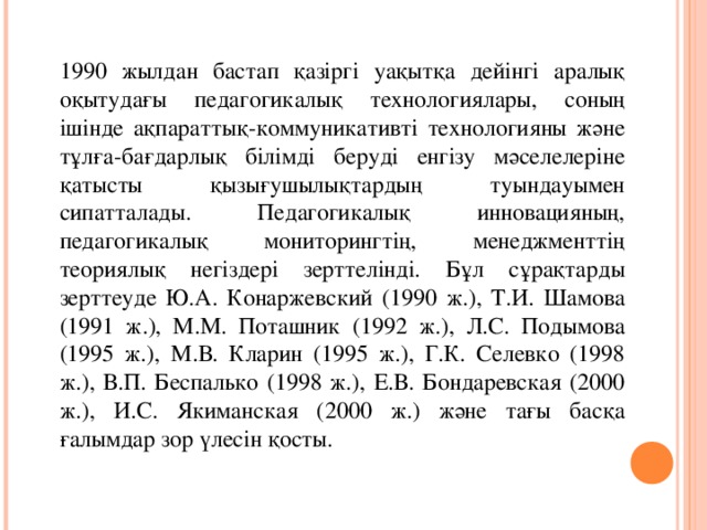 Классификация методов активного обучения  1990 жылдан бастап қазіргі уақытқа дейінгі аралық оқытудағы педагогикалық технологиялары, соның ішінде ақпараттық-коммуникативті технологияны және тұлға-бағдарлық білімді беруді енгізу мәселелеріне қатысты қызығушылықтардың туындауымен сипатталады. Педагогикалық инновацияның, педагогикалық мониторингтің, менеджменттің теориялық негіздері зерттелінді. Бұл сұрақтарды зерттеуде Ю.А. Конаржевский (1990 ж.), Т.И. Шамова (1991 ж.), М.М. Поташник (1992 ж.), Л.С. Подымова (1995 ж.), М.В. Кларин (1995 ж.), Г.К. Селевко (1998 ж.), В.П. Беспалько (1998 ж.), Е.В. Бондаревская (2000 ж.), И.С. Якиманская (2000 ж.) және тағы басқа ғалымдар зор үлесін қосты.  