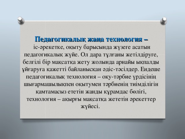 Педагогикалық жаңа технология –  іс-әрекетке, оқыту барысында жүзеге асатын педагогикалық жүйе. Ол дара тұлғаны жетілдіруге, белгілі бір мақсатқа жету жолында арнайы ықпалды ұйғаруға қажетті байланысқан әдіс-тәсілдер. Ендеше педагогикалық технология – оқу-тәрбие үрдісінің шығармашылықпен оқытумен тәрбиенің тиімділігін қамтамасыз ететін жанды құрамдас бөлігі, технология – ақырғы мақсатқа жететін әрекеттер жүйесі. 