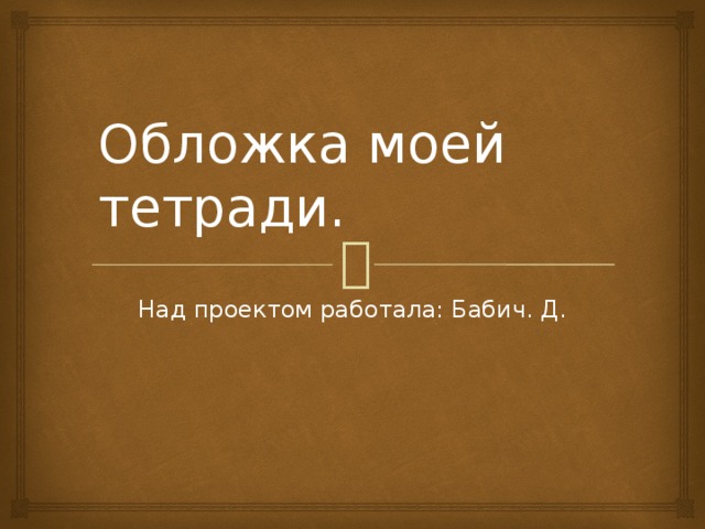 Обложка моей тетради. Над проектом работала: Бабич. Д. 