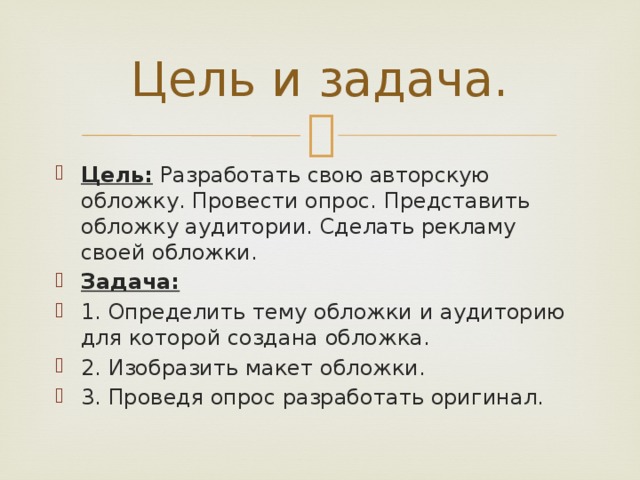 Цель и задача. Цель: Разработать свою авторскую обложку. Провести опрос. Представить обложку аудитории. Сделать рекламу своей обложки. Задача:  1. Определить тему обложки и аудиторию для которой создана обложка. 2. Изобразить макет обложки. 3. Проведя опрос разработать оригинал. 