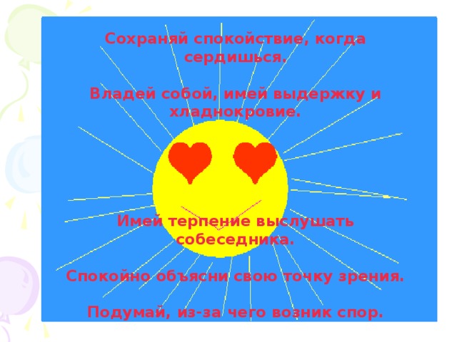 Сохраняй спокойствие, когда сердишься.  Владей собой, имей выдержку и хладнокровие.      Имей терпение выслушать собеседника.  Спокойно объясни свою точку зрения.  Подумай, из-за чего возник спор. 